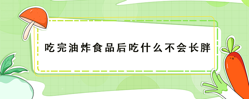 吃完油炸食品后吃什么不会长胖